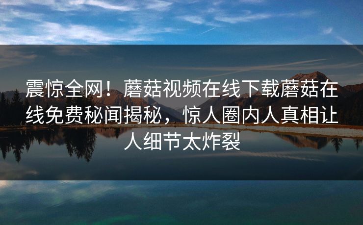 震惊全网！蘑菇视频在线下载蘑菇在线免费秘闻揭秘，惊人圈内人真相让人细节太炸裂