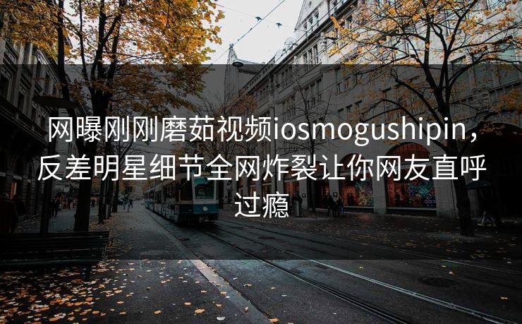网曝刚刚磨茹视频iosmogushipin，反差明星细节全网炸裂让你网友直呼过瘾