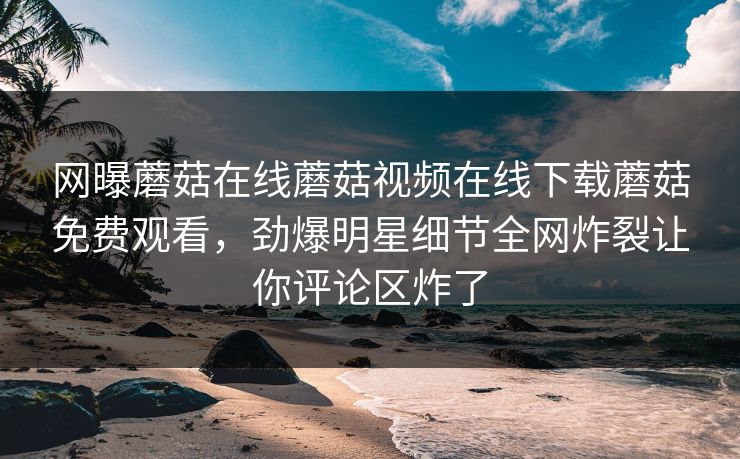 网曝蘑菇在线蘑菇视频在线下载蘑菇免费观看，劲爆明星细节全网炸裂让你评论区炸了