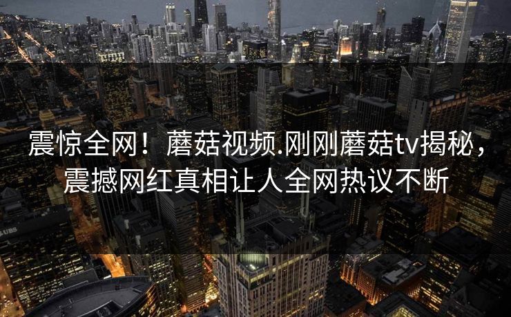 震惊全网！蘑菇视频.刚刚蘑菇tv揭秘，震撼网红真相让人全网热议不断