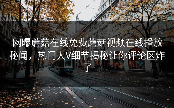 网曝蘑菇在线免费蘑菇视频在线播放秘闻，热门大V细节揭秘让你评论区炸了