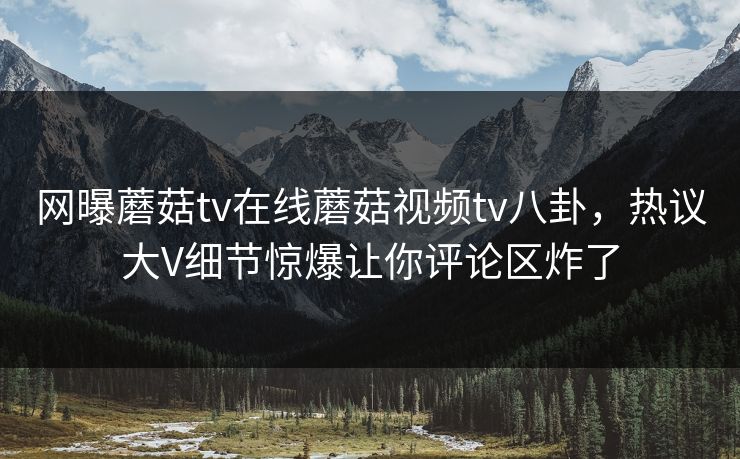 网曝蘑菇tv在线蘑菇视频tv八卦，热议大V细节惊爆让你评论区炸了