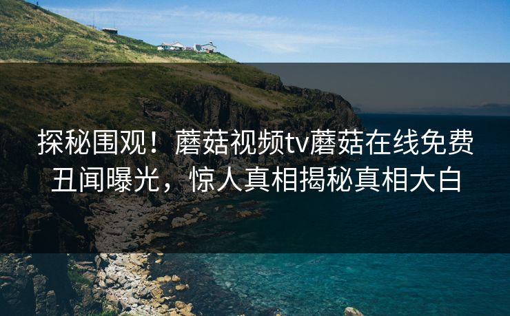 探秘围观！蘑菇视频tv蘑菇在线免费丑闻曝光，惊人真相揭秘真相大白