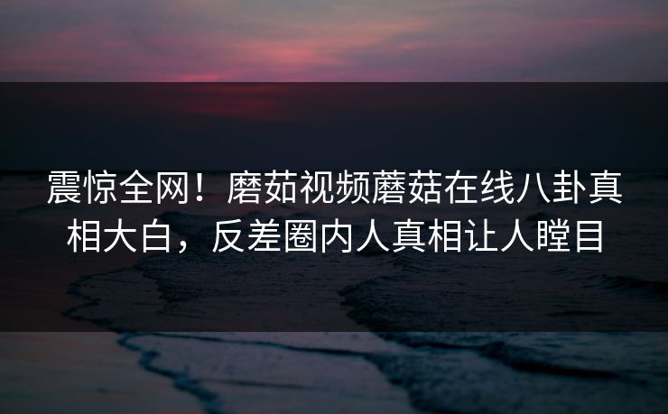 震惊全网！磨茹视频蘑菇在线八卦真相大白，反差圈内人真相让人瞠目