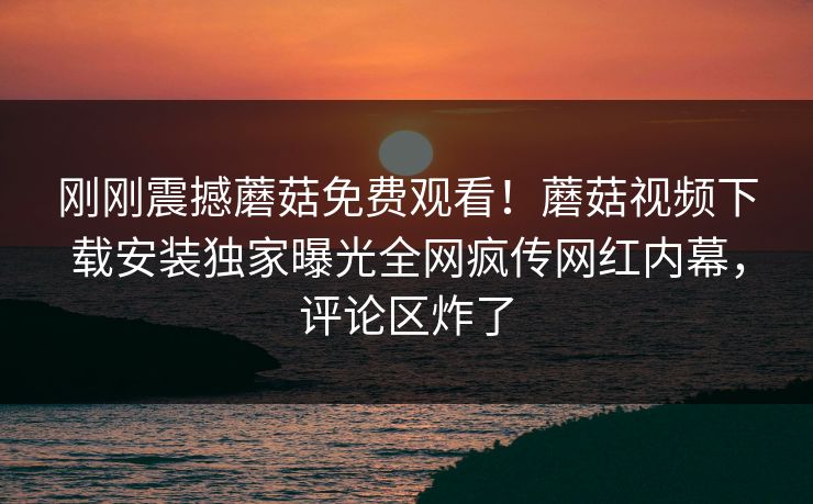 刚刚震撼蘑菇免费观看！蘑菇视频下载安装独家曝光全网疯传网红内幕，评论区炸了