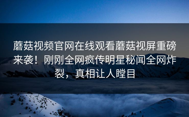 蘑菇视频官网在线观看蘑菇视屏重磅来袭！刚刚全网疯传明星秘闻全网炸裂，真相让人瞠目