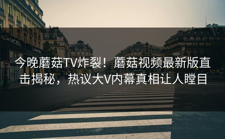今晚蘑菇TV炸裂！蘑菇视频最新版直击揭秘，热议大V内幕真相让人瞠目