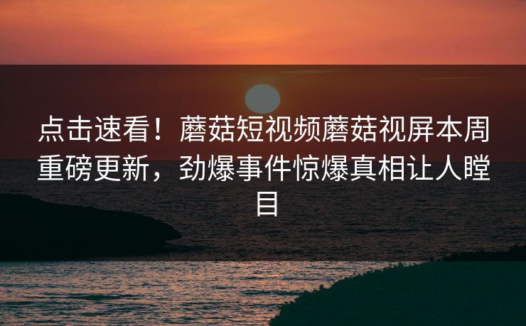 点击速看！蘑菇短视频蘑菇视屏本周重磅更新，劲爆事件惊爆真相让人瞠目