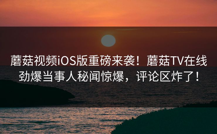 蘑菇视频iOS版重磅来袭！蘑菇TV在线劲爆当事人秘闻惊爆，评论区炸了！