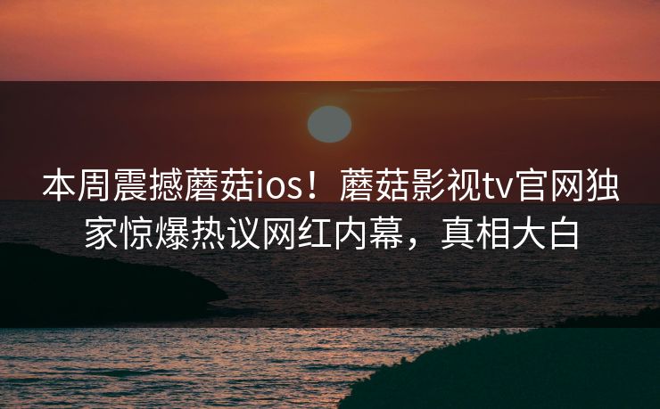 本周震撼蘑菇ios！蘑菇影视tv官网独家惊爆热议网红内幕，真相大白