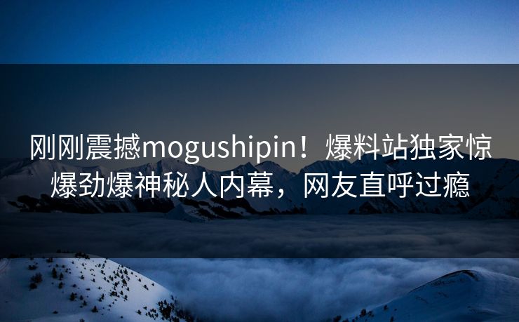 刚刚震撼mogushipin！爆料站独家惊爆劲爆神秘人内幕，网友直呼过瘾
