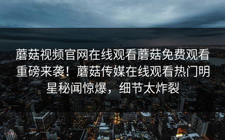 蘑菇视频官网在线观看蘑菇免费观看重磅来袭！蘑菇传媒在线观看热门明星秘闻惊爆，细节太炸裂