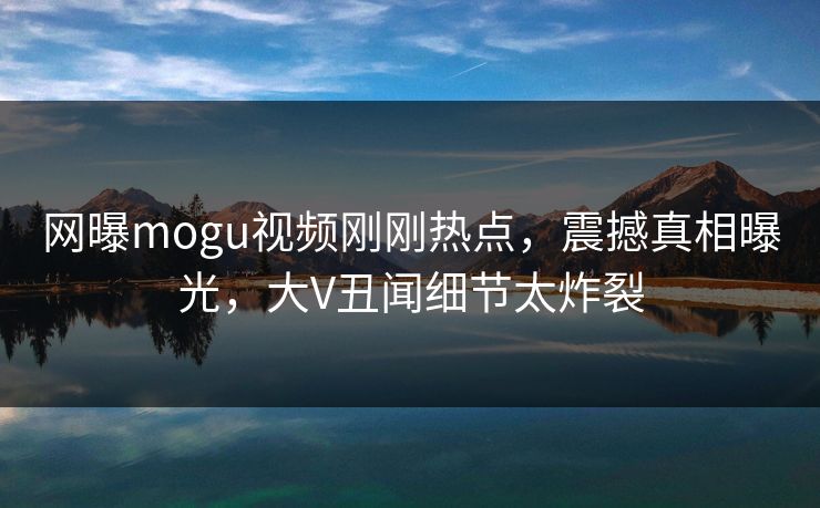 网曝mogu视频刚刚热点，震撼真相曝光，大V丑闻细节太炸裂