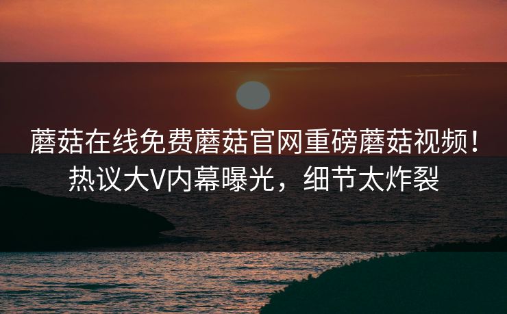 蘑菇在线免费蘑菇官网重磅蘑菇视频！热议大V内幕曝光，细节太炸裂