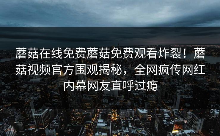 蘑菇在线免费蘑菇免费观看炸裂！蘑菇视频官方围观揭秘，全网疯传网红内幕网友直呼过瘾
