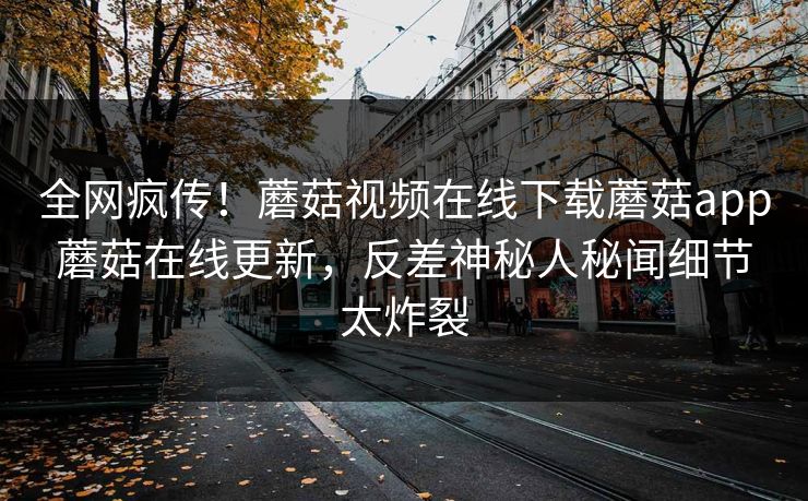 全网疯传！蘑菇视频在线下载蘑菇app蘑菇在线更新，反差神秘人秘闻细节太炸裂