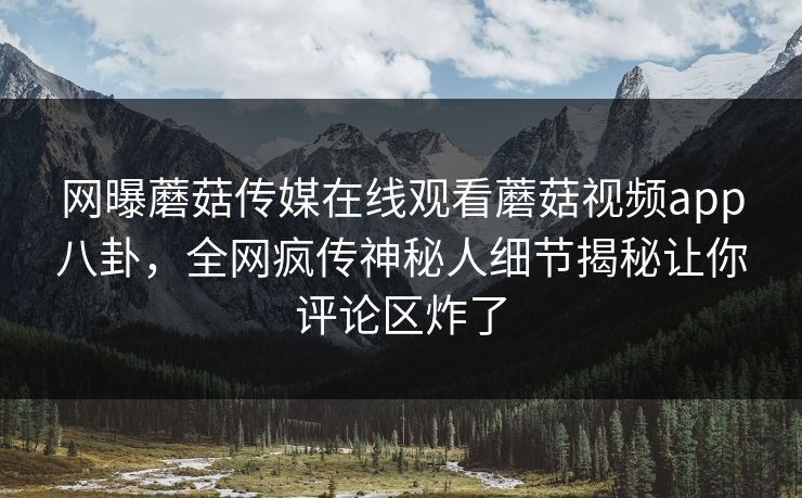 网曝蘑菇传媒在线观看蘑菇视频app八卦，全网疯传神秘人细节揭秘让你评论区炸了