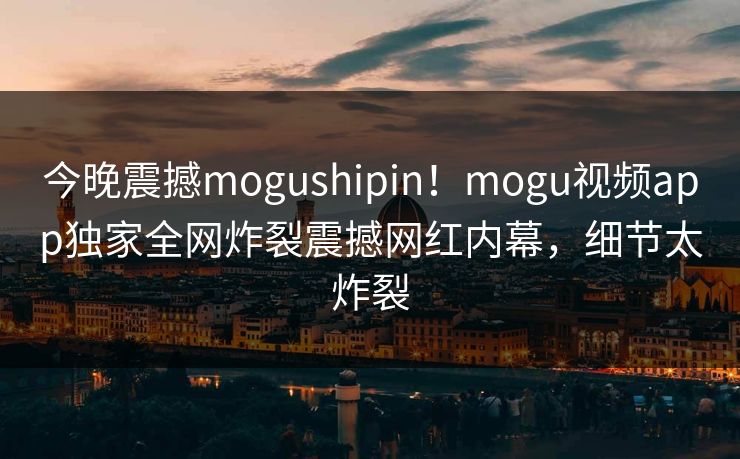 今晚震撼mogushipin！mogu视频app独家全网炸裂震撼网红内幕，细节太炸裂