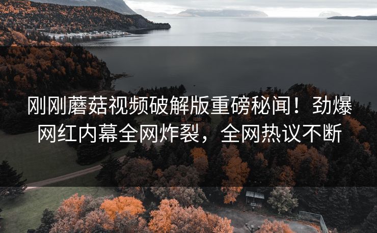 刚刚蘑菇视频破解版重磅秘闻！劲爆网红内幕全网炸裂，全网热议不断