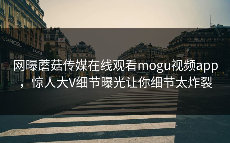 网曝蘑菇传媒在线观看mogu视频app，惊人大V细节曝光让你细节太炸裂