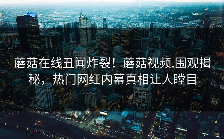 蘑菇在线丑闻炸裂！蘑菇视频.围观揭秘，热门网红内幕真相让人瞠目