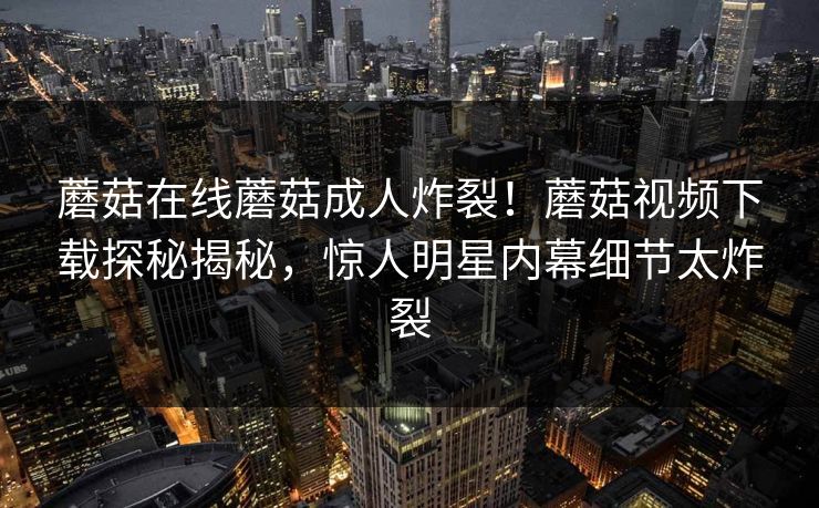 蘑菇在线蘑菇成人炸裂！蘑菇视频下载探秘揭秘，惊人明星内幕细节太炸裂