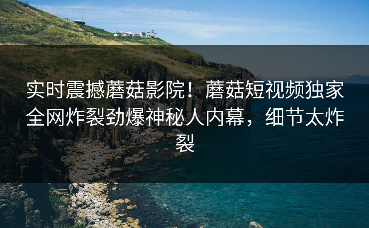 实时震撼蘑菇影院！蘑菇短视频独家全网炸裂劲爆神秘人内幕，细节太炸裂