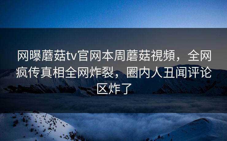 网曝蘑菇tv官网本周蘑菇視頻，全网疯传真相全网炸裂，圈内人丑闻评论区炸了
