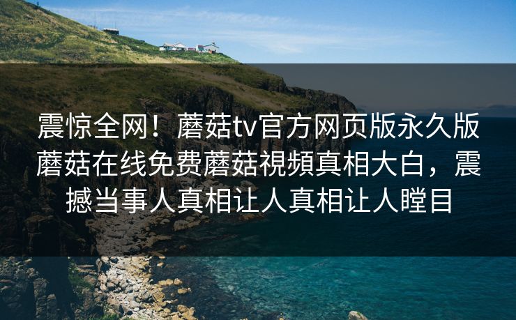 震惊全网！蘑菇tv官方网页版永久版蘑菇在线免费蘑菇視頻真相大白，震撼当事人真相让人真相让人瞠目