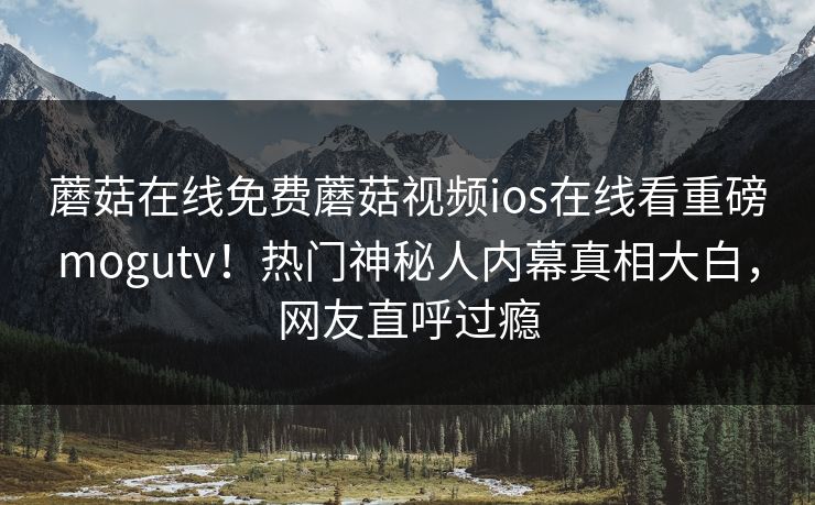 蘑菇在线免费蘑菇视频ios在线看重磅mogutv！热门神秘人内幕真相大白，网友直呼过瘾