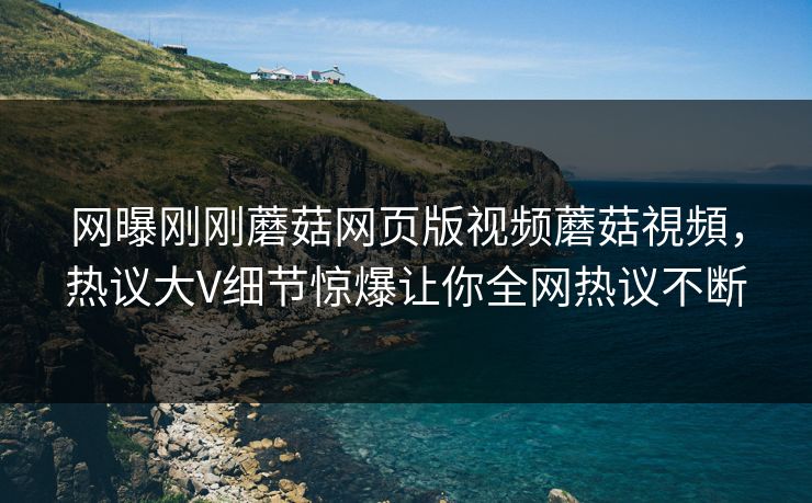网曝刚刚蘑菇网页版视频蘑菇視頻，热议大V细节惊爆让你全网热议不断