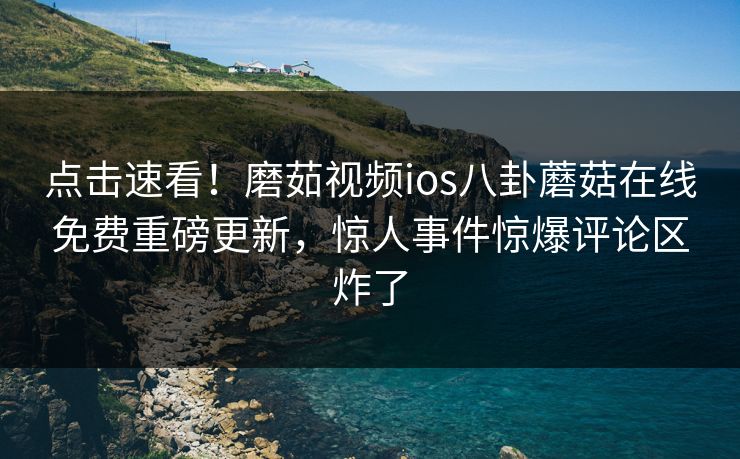 点击速看！磨茹视频ios八卦蘑菇在线免费重磅更新，惊人事件惊爆评论区炸了