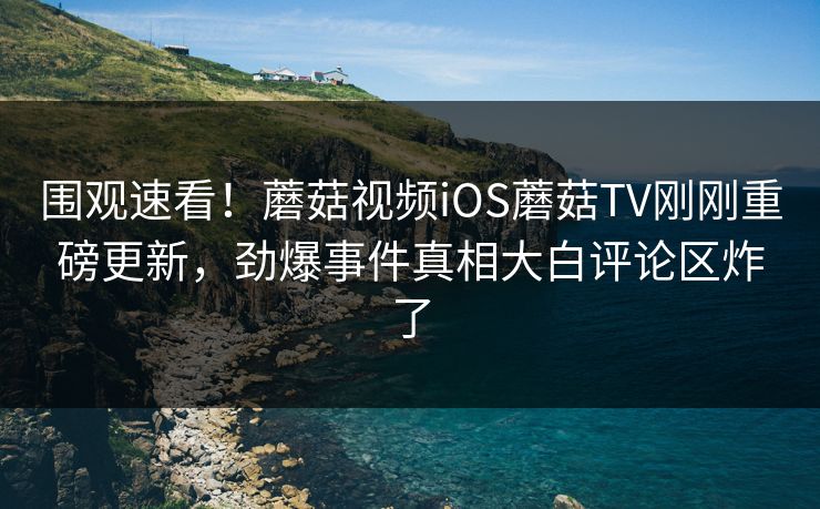 围观速看！蘑菇视频iOS蘑菇TV刚刚重磅更新，劲爆事件真相大白评论区炸了