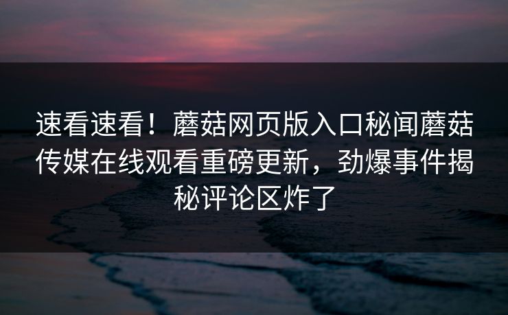 速看速看！蘑菇网页版入口秘闻蘑菇传媒在线观看重磅更新，劲爆事件揭秘评论区炸了