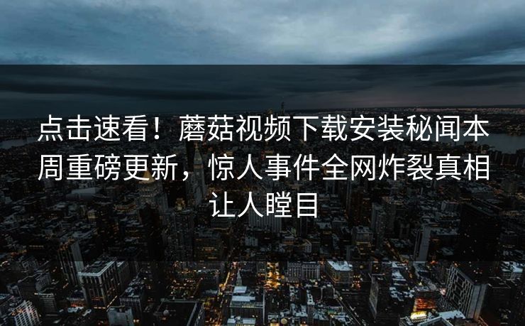 点击速看！蘑菇视频下载安装秘闻本周重磅更新，惊人事件全网炸裂真相让人瞠目