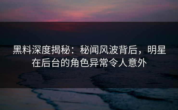 黑料深度揭秘：秘闻风波背后，明星在后台的角色异常令人意外