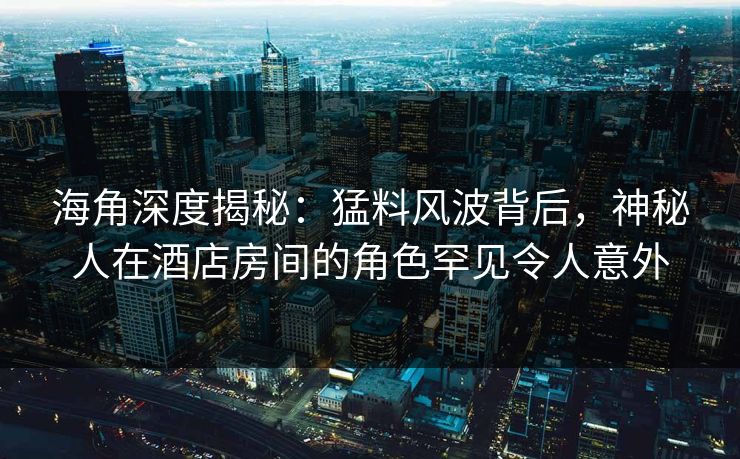 海角深度揭秘：猛料风波背后，神秘人在酒店房间的角色罕见令人意外