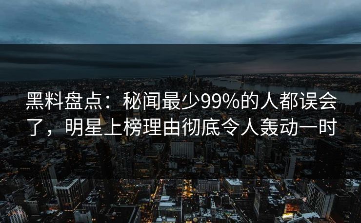 黑料盘点：秘闻最少99%的人都误会了，明星上榜理由彻底令人轰动一时