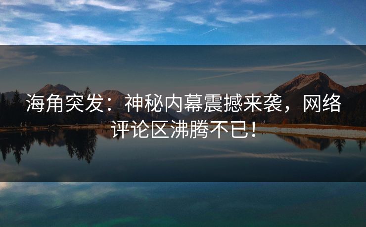 海角突发：神秘内幕震撼来袭，网络评论区沸腾不已！