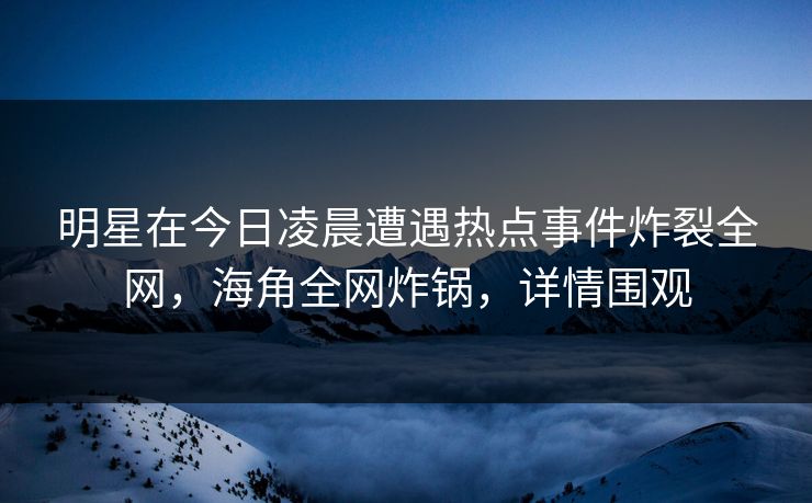 明星在今日凌晨遭遇热点事件炸裂全网，海角全网炸锅，详情围观