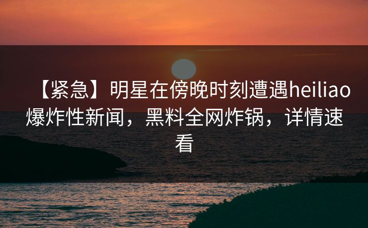 【紧急】明星在傍晚时刻遭遇heiliao爆炸性新闻，黑料全网炸锅，详情速看