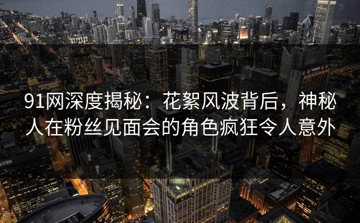 91网深度揭秘：花絮风波背后，神秘人在粉丝见面会的角色疯狂令人意外