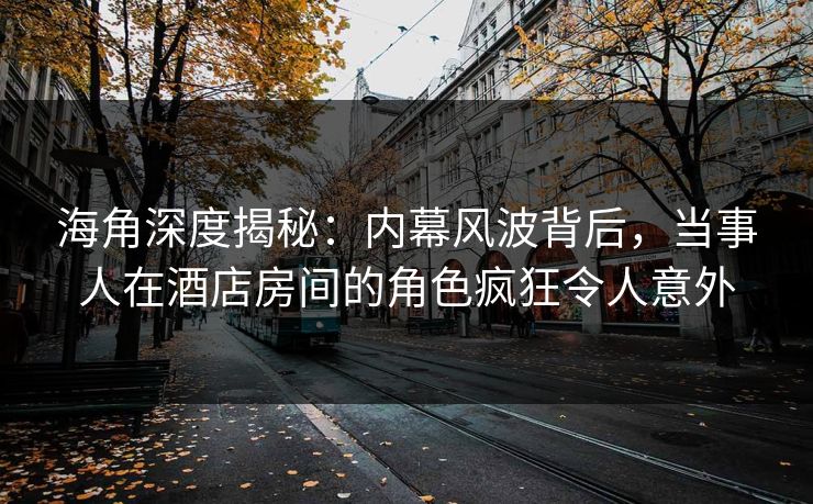 海角深度揭秘：内幕风波背后，当事人在酒店房间的角色疯狂令人意外