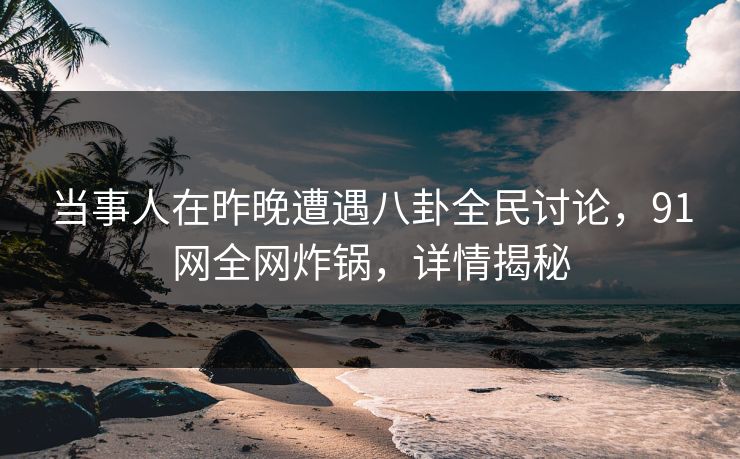 当事人在昨晚遭遇八卦全民讨论，91网全网炸锅，详情揭秘