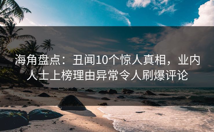 海角盘点：丑闻10个惊人真相，业内人士上榜理由异常令人刷爆评论