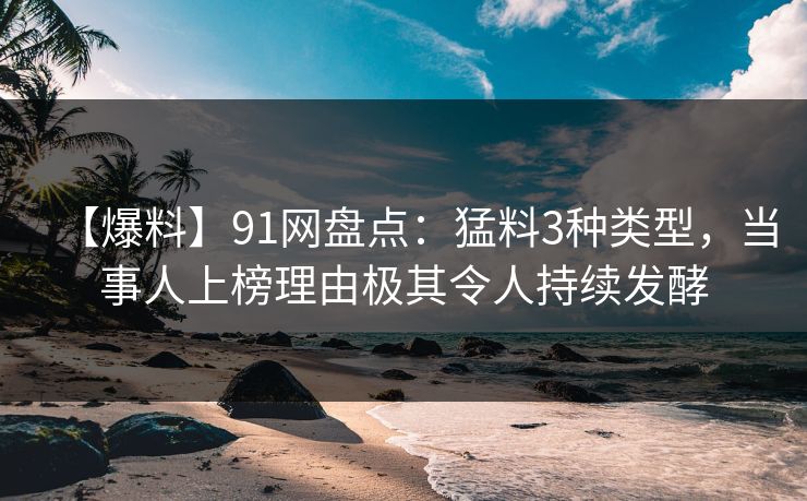 【爆料】91网盘点：猛料3种类型，当事人上榜理由极其令人持续发酵