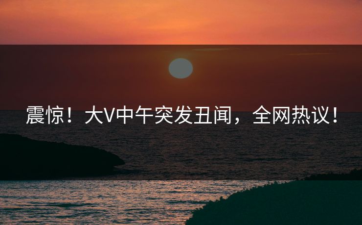 震惊！大V中午突发丑闻，全网热议！