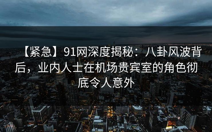 【紧急】91网深度揭秘：八卦风波背后，业内人士在机场贵宾室的角色彻底令人意外