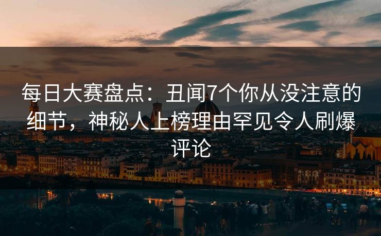 每日大赛盘点：丑闻7个你从没注意的细节，神秘人上榜理由罕见令人刷爆评论