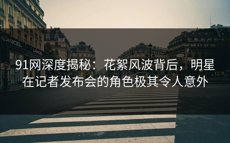 91网深度揭秘：花絮风波背后，明星在记者发布会的角色极其令人意外